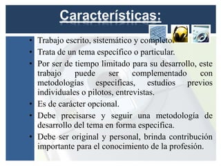 • Trabajo escrito, sistemático y completo.
• Trata de un tema específico o particular.
• Por ser de tiempo limitado para su desarrollo, este
  trabajo    puede      ser    complementado     con
  metodologías especificas, estudios previos
  individuales o pilotos, entrevistas.
• Es de carácter opcional.
• Debe precisarse y seguir una metodología de
  desarrollo del tema en forma especifica.
• Debe ser original y personal, brinda contribución
  importante para el conocimiento de la profesión.
 