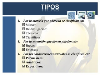 1. Por la materia que abarcan se clasifican en:
    Mixtos:
    De divulgación:
    Técnicos:
    Científicos:
1. Por la extensión que tienen pueden ser:
    Breves
    Extensos
1. Por las características textuales se clasifican en:
    Persuasivos:
    Analíticos:
    Expositivos:
 