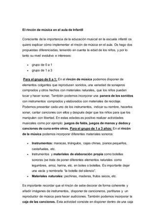 El rincón de música en el aula de Infantil
Consciente de la importancia de la educación musical en la escuela infantil os
quiero explicar cómo implementar el rincón de música en el aula. Os hago dos
propuestas diferenciadas, teniendo en cuenta la edad de los niños, y por lo
tanto su nivel evolutivo e intereses:
 grupo de 0 a 1
 grupo de 1 a 3
Para el grupo de 0 a 1: En el rincón de música podemos disponer de
elementos colgantes que reproducen sonidos, una variedad de sonajeros
comprados y otros hechos con materiales naturales, que los niños pueden
tocar y hacer sonar. También podemos incorporar una panera de los sonidos
con instrumentos comprados y elaborados con materiales de reciclaje.
Podemos presentar cada uno de los instrumentos, indicar su nombre, hacerlos
sonar, cantar canciones con ellos y después dejar que los niños para que los
manipulen con libertad. En estas edades es positivo realizar actividades
musicales como por ejemplo: juegos de falda, juegos de manos y dedos y
canciones de cuna entre otros. Para el grupo de 1 a 3 años: En el rincón
de la música podemos incorporar diferentes materiales sonoros:
 Instrumentos: maracas, triángulos, cajas chinas, pianos pequeños,
castañuelas, etc.
 Instrumentos y materiales de elaboración propia como botellas
sonoras (se trata de poner diferentes elementos naturales como
legumbres, arroz, harina, etc. en botes o botellas. Es importante dejar
una vacía y nombrarla “la botella del silencio”.
 Materiales naturales: pechinas, maderas, frutos secos, etc.
Es importante recordar que el rincón de sebe decorar de forma coherente y
añadir imágenes de instrumentos, disponer de cancioneros, partituras y un
reproductor de música para hacer audiciones. También podemos incorporar la
caja de las canciones. Esta actividad consiste en disponer dentro de una caja
 