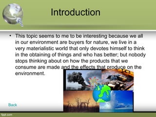 Introduction
• This topic seems to me to be interesting because we all
in our environment are buyers for nature, we live in a
very materialistic world that only devotes himself to think
in the obtaining of things and who has better; but nobody
stops thinking about on how the products that we
consume are made and the effects that produce on the
environment.
Back
 