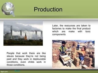 Production
Later, the resources are taken to
factories to make the final product
which are make with toxic
components
People that work there are like
slaves because they’re not being
paid and they work in deplourable
conditions, even childs work in
those conditions.
Back
 