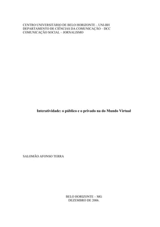 CENTRO UNIVERSITÁRIO DE BELO HORIZONTE – UNI-BH
DEPARTAMENTO DE CIÊNCIAS DA COMUNICAÇÃO – DCC
COMUNICAÇÃO SOCIAL – JORNALISMO




       Interatividade: o público e o privado na do Mundo Virtual




SALOMÃO AFONSO TERRA




                        BELO HORIZONTE – MG
                         DEZEMBRO DE 2006.
 