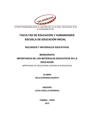 FACULTAD DE EDUCACIÓN Y HUMANIDADES
ESCUELA DE EDUCACIÓN INICIAL
RECURSOS Y MATERIALES EDUCATIVOS
MONOGRAFIA
IMPORTANCIA DE LOS MATERIALES EDUCATIVOS EN LA
EDUCACIÓN
IMPORTANCE OF EDUCATIONAL MATERIALS IN EDUCATION
ALUMNA
DELIA ESPINOZA RUESTA
ASESORA
LUCIA CEDILLO ESPINOZA
TUMBES – PERÚ
2015
 