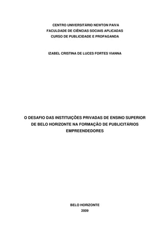 CENTRO UNIVERSITÁRIO NEWTON PAIVA
FACULDADE DE CIÊNCIAS SOCIAIS APLICADAS
CURSO DE PUBLICIDADE E PROPAGANDA
IZABEL CRISTINA DE LUCES FORTES VIANNA
O DESAFIO DAS INSTITUIÇÕES PRIVADAS DE ENSINO SUPERIOR
DE BELO HORIZONTE NA FORMAÇÃO DE PUBLICITÁRIOS
EMPREENDEDORES
BELO HORIZONTE
2009
 