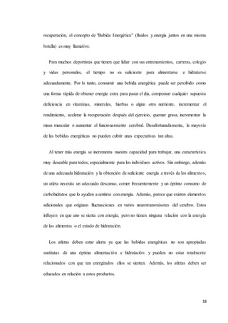 18
recuperación, el concepto de "Bebida Energética" (fluidos y energía juntos en una misma
botella) es muy llamativo.
Para muchos deportistas que tienen que lidiar con sus entrenamientos, carreras, colegio
y vidas personales, el tiempo no es suficiente para alimentarse e hidratarse
adecuadamente. Por lo tanto, consumir una bebida energética puede ser percibido como
una forma rápida de obtener energía extra para pasar el día, compensar cualquier supuesta
deficiencia en vitaminas, minerales, hierbas o algún otro nutriente, incrementar el
rendimiento, acelerar la recuperación después del ejercicio, quemar grasa, incrementar la
masa muscular o aumentar el funcionamiento cerebral. Desafortunadamente, la mayoría
de las bebidas energéticas no pueden cubrir unas expectativas tan altas.
Al tener más energía se incrementa nuestra capacidad para trabajar, una característica
muy deseable para todos, especialmente para los individuos activos. Sin embargo, además
de una adecuada hidratación y la obtención de suficiente energía a través de los alimentos,
un atleta necesita un adecuado descanso, comer frecuentemente y un óptimo consumo de
carbohidratos que lo ayuden a sentirse con energía. Además, parece que existen elementos
adicionales que originan fluctuaciones en varios neurotransmisores del cerebro. Estos
influyen en que uno se sienta con energía; pero no tienen ninguna relación con la energía
de los alimentos o el estado de hidratación.
Los atletas deben estar alerta ya que las bebidas energéticas no son apropiadas
sustitutas de una óptima alimentación e hidratación y pueden no estar totalmente
relacionados con que tan energizados ellos se sienten. Además, los atletas deben ser
educados en relación a estos productos.
 