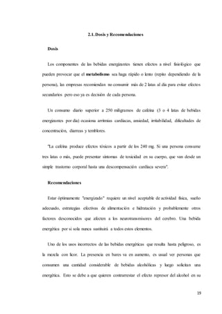 19
2.1.Dosis y Recomendaciones
Dosis
Los componentes de las bebidas energizantes tienen efectos a nivel fisiológico que
pueden provocar que el metabolismo sea haga rápido o lento (repito dependiendo de la
persona), las empresas recomiendan no consumir más de 2 latas al día para evitar efectos
secundarios pero eso ya es decisión de cada persona.
Un consumo diario superior a 250 miligramos de cafeína (3 o 4 latas de bebidas
energizantes por día) ocasiona arritmias cardíacas, ansiedad, irritabilidad, dificultades de
concentración, diarreas y temblores.
"La cafeína produce efectos tóxicos a partir de los 240 mg. Si una persona consume
tres latas o más, puede presentar síntomas de toxicidad en su cuerpo, que van desde un
simple trastorno corporal hasta una descompensación cardíaca severa".
Recomendaciones
Estar óptimamente "energizado" requiere un nivel aceptable de actividad física, sueño
adecuado, estrategias efectivas de alimentación e hidratación y probablemente otros
factores desconocidos que afecten a los neurotransmisores del cerebro. Una bebida
energética por si sola nunca sustituirá a todos estos elementos.
Uno de los usos incorrectos de las bebidas energéticas que resulta hasta peligroso, es
la mezcla con licor. La presencia en bares va en aumento, es usual ver personas que
consumen una cantidad considerable de bebidas alcohólicas y luego solicitan una
energética. Esto se debe a que quieren contrarrestar el efecto represor del alcohol en su
 