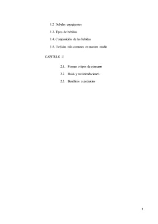 3
1.2 Bebidas energizantes
1.3. Tipos de bebidas
1.4. Composición de las bebidas
1.5. Bebidas más comunes en nuestro medio
CAPITULO II
2.1. Formas o tipos de consumo
2.2. Dosis y recomendaciones
2.3. Benéficos y perjuicios
 