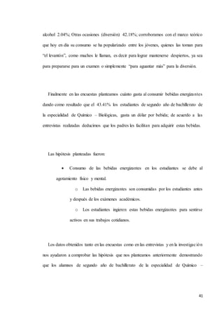 41
alcohol 2.04%; Otras ocasiones (diversión) 42.18%; corroboramos con el marco teórico
que hoy en día su consumo se ha popularizado entre los jóvenes, quienes las toman para
“el levantón”, como muchos le llaman, es decir para lograr mantenerse despiertos, ya sea
para prepararse para un examen o simplemente “para aguantar más” para la diversión.
Finalmente en las encuestas planteamos cuánto gasta al consumir bebidas energizantes
dando como resultado que el 43.41% los estudiantes de segundo año de bachillerato de
la especialidad de Químico – Biológicas, gasta un dólar por bebida; de acuerdo a las
entrevistas realizadas deducimos que los padres les facilitan para adquirir estas bebidas.
Las hipótesis planteadas fueron:
 Consumo de las bebidas energizantes en los estudiantes se debe al
agotamiento físico y mental.
o Las bebidas energizantes son consumidas por los estudiantes antes
y después de los exámenes académicos.
o Los estudiantes ingieren estas bebidas energizantes para sentirse
activos en sus trabajos cotidianos.
Los datos obtenidos tanto en las encuestas como en las entrevistas y en la investigación
nos ayudaron a comprobar las hipótesis que nos planteamos anteriormente demostrando
que los alumnos de segundo año de bachillerato de la especialidad de Químico –
 