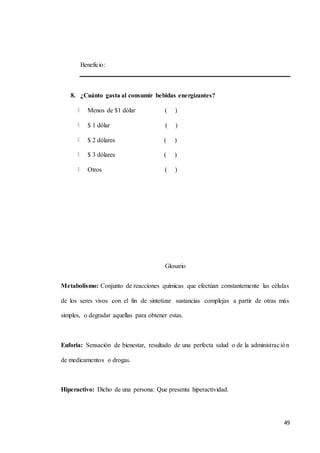49
Beneficio:
8. ¿Cuánto gasta al consumir bebidas energizantes?
Menos de $1 dólar ( )
$ 1 dólar ( )
$ 2 dólares ( )
$ 3 dólares ( )
Otros ( )
Glosario
Metabolismo: Conjunto de reacciones químicas que efectúan constantemente las células
de los seres vivos con el fin de sintetizar sustancias complejas a partir de otras más
simples, o degradar aquellas para obtener estas.
Euforia: Sensación de bienestar, resultado de una perfecta salud o de la administración
de medicamentos o drogas.
Hiperactivo: Dicho de una persona: Que presenta hiperactividad.
 