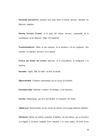 50
Sustancias psicoactivas: sustancia Que actúa sobre el sistema nervioso, alterando las
funciones psíquicas.
Sistema Nervioso Central: es la parte del sistema nervioso, responsable de la
coordinación de las funciones vitales del organismo.
Neurotransmisores: Dicho de una sustancia, de un producto o de un compuesto: Que
transmite los impulsos nerviosos en la sinapsis.
Corteza pre frontal del cerebro: interviene en el conocimiento, la inteligencia y la
memoria.
Insomnio: Vigilia, falta de sueño a la hora de dormir.
Hiperactividad: Conducta caracterizada por un exceso de actividad.
Gastrointestinal: Referente o relativo al estómago y a los intestinos.
Laxante: Medicamento que sirve para facilitar la evacuación del vientre.
Aldohexosa: Monosacáridos de seis átomos de carbono con un grupo funcional aldehído.
Glucógeno: Hidrato de carbono semejante al almidón, de color blanco, que se encuentra
en el hígado y, en menor cantidad, en los músculos y en varios tejidos, así como en los
 