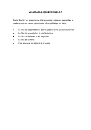 VULNERABILIDADES DE EDEJOL S.A



Edejol S.A han ser una empresa a la vanguardia realizando sus ventas a
través de internet cuenta con diversas vulnerabilidad en los datos.


      La falta de responsabilidad de trabajadores al no guardar el archivos
      La falta de seguridad en el establecimiento
      La falta de claves en la red seguridad
      La falta de cámaras
      Fácil acceso a los datos de la empresa
 