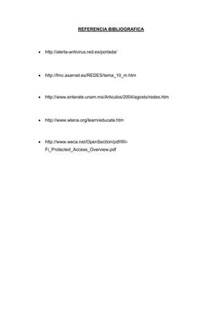 REFERENCIA BIBLIOGRAFICA




http://alerta-antivirus.red.es/portada/




http://fmc.axarnet.es/REDES/tema_10_m.htm



http://www.enterate.unam.mx/Articulos/2004/agosto/redes.htm




http://www.wlana.org/learn/educate.htm



http://www.weca.net/OpenSection/pdf/Wi-
Fi_Protected_Access_Overview.pdf
 