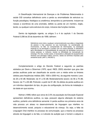 9



      A Classificação Internacional de Doenças e de Problemas Relacionados à
saúde CID conceitua deficiência como a perda ou anormalidade de estrutura ou
função psicológica, fisiológica ou anatômica, temporária ou permanente. Incluem-se
nessas a ocorrência de uma anomalia, defeito ou perda de um membro, órgão,
tecido, ou qualquer outra estrutura do corpo, inclusive das funções mentais.


      Dentro da legislação vigente, os artigos 3 e 4 do capítulo 1 do Decreto
Federal 3.298 de 20 de dezembro de 1999, definem:


                     Deficiência como todo e qualquer comprometimento que afeta a integridade
                     da pessoa e traz prejuízos na sua locomoção, na coordenação de
                     movimentos, na fala, na compreensão de informações, na orientação
                     espacial ou na percepção e contato com as outras pessoas. A deficiência
                     gera dificuldades ou impossibilidade de execução de atividades comuns a
                     outras pessoas, e, inclusive, resulta na dificuldade da manutenção de
                     emprego. Por isso, muitas vezes, é necessária a utilização de equipamentos
                     diversos que permitam melhor convívio, dadas às barreiras impostas pelo
                     ambiente social. (ART.3, INCISO I).




      Complementando o artigo do Decreto Federal e seguindo os padrões
adotados por Davis e Silverman (1970, apud. INES, 2003) abordam que grau das
perdas auditivas pode ser classificado de acordo com a média entre os limiares
obtidos para freqüências médias (500, 1000 e 2000 Hz), da seguinte maneira: Leve:
de 26 a 40 dB; Moderado: de 41 a 55 dB; Moderadamente severo: de 56 a 70 dB;
Severo: de 71 a 90 dB; Profundo: a partir de 91 dB. Os efeitos da perda auditiva em
um indivíduo dependem do tipo, do grau da configuração, da forma de instalação e
da idade em que ocorreu.


      Kelman (1996) refere que cerca de 2,5% da população da Educação Especial
apresentam deficiência auditiva, ou seja, possuem alguma alteração do sistema
auditivo, portanto uma deficiência sensorial. A perda auditiva nos primeiros anos de
vida provoca um atraso no desenvolvimento da linguagem que interfere no
desenvolvimento social, psíquico e educacional da criança. Ou seja, a falta da
Linguagem Oral interfere no processo de comunicação, que a mesma se processa
através da linguagem e da fala, e é através da audição que o homem a adquire e
 