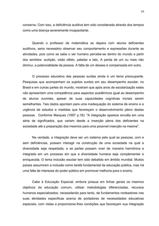 10



conserva. Com isso, a deficiência auditiva tem sido considerada através dos tempos
como uma doença severamente incapacitante.


      Quando o professor de matemática se depara com alunos deficientes
auditivos, seria necessário observar seu comportamento e expressões durante as
atividades, pois como se sabe o ser humano percebe-se dentro do mundo a partir
dos sentidos: audição, visão olfato, paladar e tato. A perda de um ou mais não
diminui, a potencialidade da pessoa. A falta de um desses é compensada em outro.


      O processo educativo das pessoas surdas ainda é um tema preocupante.
Pesquisas que acompanham os sujeitos surdos em seu desempenho escolar, no
Brasil e em outras partes do mundo, mostram que após anos de escolarização estes
não apresentam uma competência para aspectos acadêmicos igual ao desempenho
de alunos ouvintes, apesar de suas capacidades cognitivas iniciais serem
semelhantes. Tais dados apontam para uma inadequação do sistema de ensino e a
urgência de estudos e medidas que favoreçam o desenvolvimento pleno destas
pessoas. Conforme Marques (1997 p.18): "A integração aparece envolta em uma
série de significados, que variam desde a inserção plena dos deficientes na
sociedade até a preparação dos mesmos para uma possível inserção na mesma”.


      Na verdade, a integração deve ser um sistema pelo qual as pessoas, com e
sem deficiências, possam interagir na construção de uma sociedade na qual a
diversidade seja respeitada, e as partes possam viver de maneira harmônica e
integrada em um processo em que a diversidade humana seja complementar e
enriquecida. O tema inclusão escolar tem sido debatido em âmbito mundial. Muitos
países assumiram a inclusão como tarefa fundamental da educação pública, mas há
uma falta de interesse do poder público em promover melhoria para o ensino.


      Cabe à Educação Especial, embora possua em linhas gerais os mesmos
objetivos da educação comum, utilizar metodologias diferenciadas, recursos
humanos especializados, necessitando para tanto, de fundamentos norteadores nas
suas atividades especificas acerca de portadores de necessidades educativas
especiais, com vistas a proporcionar-lhes condições que favoreçam sua integração
 