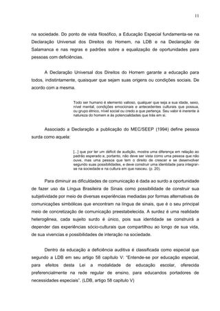 11



na sociedade. Do ponto de vista filosófico, a Educação Especial fundamenta-se na
Declaração Universal dos Direitos do Homem, na LDB e na Declaração de
Salamanca e nas regras e padrões sobre a equalização de oportunidades para
pessoas com deficiências.


       A Declaração Universal dos Direitos do Homem garante a educação para
todos, indistintamente, quaisquer que sejam suas origens ou condições sociais. De
acordo com a mesma.


                     Todo ser humano é elemento valioso, qualquer que seja a sua idade, sexo,
                     nível mental, condições emocionais e antecedentes culturais que possua,
                     ou grupo étnico, nível social ou credo a que pertença. Seu valor é inerente à
                     natureza do homem e às potencialidades que trás em si.


       Associado a Declaração a publicação do MEC/SEEP (1994) define pessoa
surda como aquela:


                     [...] que por ter um déficit de audição, mostra uma diferença em relação ao
                     padrão esperado e, portanto, não deve ser vista como uma pessoa que não
                     ouve, mas uma pessoa que tem o direito de crescer e se desenvolver
                     segundo suas possibilidades, e deve construir uma identidade para integrar-
                     se na sociedade e na cultura em que nasceu. (p. 20).


       Para diminuir as dificuldades de comunicação é dada ao surdo a oportunidade
de fazer uso da Língua Brasileira de Sinais como possibilidade de construir sua
subjetividade por meio de diversas experiências mediadas por formas alternativas de
comunicações simbólicas que encontram na língua de sinais, que é o seu principal
meio de concretização de comunicação preestabelecida. A surdez é uma realidade
heterogênea, cada sujeito surdo é único, pois sua identidade se construirá a
depender das experiências sócio-culturais que compartilhou ao longo de sua vida,
de sua vivencias e possibilidades de interação na sociedade.


       Dentro da educação a deficiência auditiva é classificada como especial que
segundo a LDB em seu artigo 58 capítulo V: “Entende-se por educação especial,
para   efeitos   desta   Lei   a    modalidade       de    educação       escolar,    oferecida
preferencialmente na rede regular de ensino, para educandos portadores de
necessidades especiais”. (LDB, artigo 58 capitulo V)
 