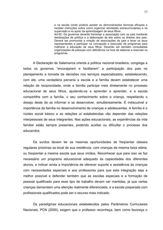 13



                     e na escola (onde poderia assistir as demonstrações técnicas eficazes e
                     receber instruções sobre como organizar atividades extracurriculares) e na
                     supervisão e no apoio da aprendizagem de seus filhos.
                     Art.62: Os governos deverão fomentar a associação com os pais mediante
                     declarações de política e a elaboração de leis sobre os direitos dos pais.
                     Deverá ser promovida a criação de associações de pais e levar os seus
                     representantes a participar na concepção e execução de programas para
                     melhorar a educação de seus filhos. Deverão ser também consultadas
                     organizações de pessoas com deficiência na hora de elaborar e executar os
                     programas.


      A Declaração de Salamanca orienta a política nacional brasileira, congrega a
todos os governos “encorajarem e facilitarem” a participação dos pais no
planejamento e tomada de decisões nos serviços especializados, estabelecendo,
com ele, uma verdadeira parceria a escola e a família devem estabelecer uma
relação de reciprocidade, onde a família participe mais diretamente no processo
educacional de seus filhos, ajudando-os a aprender a aprender, e a escola
compartilhe com a família, o seu conhecimento sobre a criança, respeitando o
desejo deste de se informar e se desenvolver, simultaneamente. É indiscutível a
importância da família no desenvolvimento de crianças e adolescentes. A família é o
núcleo social básico e as relações aí estabelecidas vão depender das relações
interpessoais de seus integrantes. Nas ações educacionais, as experiências da vida
familiar estão sempre presentes, podendo auxiliar ou dificultar o processo dos
educandos.


      Os surdos devem ter as mesmas oportunidades de freqüentar classes
regulares próximas ao local de sua residência, com crianças de mesma faixa etária,
ou freqüentar a mesma escola que seus irmãos. Reconhecer que para isso se faz
necessário um programa educacional adequado às capacidades dos diferentes
alunos, e indicar ainda a importância de oferecer suporte e assistência às crianças
com necessidades especiais e aos professores para que esta integração seja a
melhor possível e defender também que as escolas especiais e a formação de
pessoal qualificado para esse tipo de trabalho devam ser mantidas, já que certas
crianças demandam uma atenção realmente diferenciada, e a escola preparada com
profissionais qualificados pode ser o recurso mais indicado.


      Os paradigmas educacionais estabelecidos pelos Parâmetros Curriculares
Nacionais, PCN (2000), exigem que o professor reconheça, bem como favoreça o
 