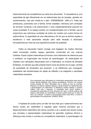 14



desenvolvimento de competências por parte dos educandos. “A competência é uma
capacidade de agir eficazmente em um determinado tipo de situação, apoiada em
conhecimentos, mas sem limitar-se a eles”. (PERRENOUD, 1999 p.7). Cabe aos
professores, juntamente com a família, formar cidadãos, indivíduos com condições
de tomarem iniciativas e de sobreviverem o mais independentemente possível em
nossa sociedade. É no espaço escolar, em complementação com o familiar, que se
proporciona aos indivíduos condições de entrar em contato com outras formas de
sobrevivência. A capacidade de criar alternativas a fim de que se tenham opções e
escolha-se a mais apropriada solução para cada situação é alcançada,
principalmente por meio de uma experiência escolar de qualidade.


      Todos os educandos trazem consigo uma bagagem de noções informais
sobre numeração, medida, espaço, geometria, construídas em sua vivencia
cotidiana. Essas noções matemáticas funcionam como elementos de referencia para
o professor na organização das formas de aprendizagem. As observações do
cotidiano com operações relacionadas com a matemática, os horários de atividade
familiares, os cálculos que elas próprias fazem soma de pontos de um jogo; controle
de quantidade de brinquedos que possuem, e as referências que conseguem
estabelecer são transformadas em objeto de reflexão e se integrarão a atividades
matemáticas escolares.


                    Uma explicação para dificuldade em matemática apresentada pelos alunos
                    surdos deverá satisfazer dois critérios quantitativos. Primeiro, as crianças
                    surdas deverão ter maior dificuldade com a tarefa do que as ouvintes.
                    Segundo, os fatores cognitivos ligados a tarefa deverão ser relevantes para
                    a aprendizagem de matemática. A deficiência auditiva satisfaz o primeiro
                    critério, mas não o segundo. A correlação entre perda auditiva e
                    competência matemática é muito reduzida, por tanto, a perda auditiva não
                    explica a dificuldade em matemática. A perda auditiva pode ser um fator de
                    risco: por exemplo, o acesso a comunicação sendo mais difícil, o ensino e
                    aprendizagem fica prejudicado. (NUNES, 2004).



      A hipótese da surdez como um fator de risco fala que o desenvolvimento dos
alunos surdos em matemática é regulado pelos mesmos princípios que o
desenvolvimento matemático dos alunos ouvintes e se o acesso dos alunos surdos
aos conceitos e representações matemáticas for garantido, podemos diminuir a
diferença entre surdos e ouvintes em competência matemática. A aprendizagem da
 