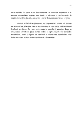 15



serie numérica diz que o surdo tem dificuldade de memorizar sequências e os
estudos comparativos mostram que desde a pré-escola o conhecimento da
seqüência numérica das crianças surdas é menor do que os das crianças ouvintes.


      Diante da problemática apresentada nos propusemos a realizar um trabalho
de pesquisa que foi voltado para os alunos surdos de uma escola pública estadual
localizada em Campo Formoso, com a seguinte questão de pesquisa: Quais as
dificuldades enfrentadas pelos alunos surdos na aprendizagem dos conteúdos
matemáticos? Com o objetivo de identificar as dificuldades encontradas pelos
discentes surdos em uma escola regular de do Ensino Médio.
 