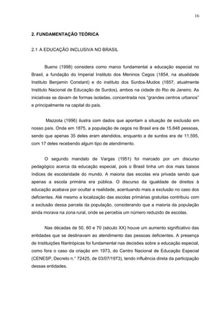16



2. FUNDAMENTAÇÃO TEÓRICA


2.1 A EDUCAÇÃO INCLUSIVA NO BRASIL


      Bueno (1998) considera como marco fundamental a educação especial no
Brasil, a fundação do Imperial Instituto dos Meninos Cegos (1854, na atualidade
Instituto Benjamin Constant) e do instituto dos Surdos-Mudos (1857, atualmente
Instituto Nacional de Educação de Surdos), ambos na cidade do Rio de Janeiro. As
iniciativas se davam de formas isoladas, concentrada nos “grandes centros urbanos”
e principalmente na capital do país.


       Mazzota (1996) ilustra com dados que apontam a situação de exclusão em
nosso país. Onde em 1875, a população de cegos no Brasil era de 15.848 pessoas,
sendo que apenas 35 deles eram atendidos, enquanto a de surdos era de 11.595,
com 17 deles recebendo algum tipo de atendimento.


      O segundo mandato de Vargas (1951) foi marcado por um discurso
pedagógico acerca da educação especial, pois o Brasil tinha um dos mais baixos
índices de escolaridade do mundo. A maioria das escolas era privada sendo que
apenas a escola primária era pública. O discurso da igualdade de direitos à
educação acabava por ocultar a realidade, acentuando mais a exclusão no caso dos
deficientes. Até mesmo a localização das escolas primárias gratuitas contribuiu com
a exclusão dessa parcela da população, considerando que a maioria da população
ainda morava na zona rural, onde se percebia um número reduzido de escolas.


      Nas décadas de 50, 60 e 70 (século XX) houve um aumento significativo das
entidades que se destinavam ao atendimento das pessoas deficientes. A presença
de Instituições filantrópicas foi fundamental nas decisões sobre a educação especial,
como fora o caso da criação em 1973, do Centro Nacional de Educação Especial
(CENESP, Decreto n.° 72425, de 03/07/1973), tendo influência direta da participação
dessas entidades.
 