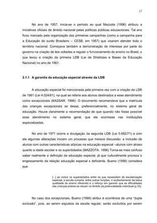 17



       No ano de 1957, inicia-se o período ao qual Mazzota (1996) atribuiu a
iniciativas oficiais de âmbito nacional pelas políticas públicas educacionais. Tal ano
ficou marcado pela organização das primeiras campanhas (como a campanha para
a Educação do surdo Brasileiro – CESB, em 1957) que visaram atender todo o
território nacional. Começava também a demonstração de interesse por parte do
governo na criação de leis voltadas a regular o funcionamento do ensino no Brasil, o
que levou a criação da primeira LDB (Lei de Diretrizes e Bases da Educação
Nacional) no ano de 1961.



2.1.1 A garantia da educação especial através da LDB


       A educação especial foi mencionada pela primeira vez com a criação da LDB
de 1961 (Lei 4.024/61), na qual se referia aos alunos destinados a esse atendimento
como excepcionais (KASSAR, 1998). O documento recomendava que a matrícula
das crianças excepcionais se desse, preferencialmente, no sistema geral de
educação. Houve claramente a recomendação de que quando não fosse possível
esse   atendimento   no     sistema    geral,   que    ele    ocorresse     nas    instituições
especializadas.


       No ano de 1971 ocorre a divulgação da segunda LDB (Lei 5.692/71) e com
ela algumas alterações iniciam um processo que merece discussão: a inclusão de
alunos com outras características atípicas na educação especial –alunos com atraso
quanto a idade escolar e os superdotados (MAZZOTA, 1996) Torna-se mais confuso
saber realmente a definição da educação especial, já que culturalmente provoca o
engessamento da relação educação especial x deficiente. Bueno (1998) considera
que:


                     [...] ao incluir os superdotados entre os que necessitam de escolarização
                     especial, a escola cumpria, entre outras funções, o acobertamento da baixa
                     qualidade do ensino oferecido e o reforço em garantir que as dificuldades
                     das crianças pobres se situam no âmbito da potencialidade individual (p.33).



       No caso dos excepcionais, Bueno (1998) atribui à ocorrência de uma “dupla
exclusão”, pois, ao serem expulsos da escola regular, serão excluídos por serem
 