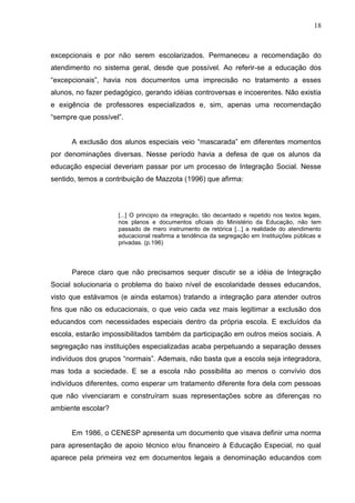 18



excepcionais e por não serem escolarizados. Permaneceu a recomendação do
atendimento no sistema geral, desde que possível. Ao referir-se a educação dos
“excepcionais”, havia nos documentos uma imprecisão no tratamento a esses
alunos, no fazer pedagógico, gerando idéias controversas e incoerentes. Não existia
e exigência de professores especializados e, sim, apenas uma recomendação
“sempre que possível”.


      A exclusão dos alunos especiais veio “mascarada” em diferentes momentos
por denominações diversas. Nesse período havia a defesa de que os alunos da
educação especial deveriam passar por um processo de Integração Social. Nesse
sentido, temos a contribuição de Mazzota (1996) que afirma:




                    [...] O principio da integração, tão decantado e repetido nos textos legais,
                    nos planos e documentos oficiais do Ministério da Educação, não tem
                    passado de mero instrumento de retórica [...] a realidade do atendimento
                    educacional reafirma a tendência da segregação em Instituições públicas e
                    privadas. (p.196)




      Parece claro que não precisamos sequer discutir se a idéia de Integração
Social solucionaria o problema do baixo nível de escolaridade desses educandos,
visto que estávamos (e ainda estamos) tratando a integração para atender outros
fins que não os educacionais, o que veio cada vez mais legitimar a exclusão dos
educandos com necessidades especiais dentro da própria escola. E excluídos da
escola, estarão impossibilitados também da participação em outros meios sociais. A
segregação nas instituições especializadas acaba perpetuando a separação desses
indivíduos dos grupos “normais”. Ademais, não basta que a escola seja integradora,
mas toda a sociedade. E se a escola não possibilita ao menos o convívio dos
indivíduos diferentes, como esperar um tratamento diferente fora dela com pessoas
que não vivenciaram e construíram suas representações sobre as diferenças no
ambiente escolar?


      Em 1986, o CENESP apresenta um documento que visava definir uma norma
para apresentação de apoio técnico e/ou financeiro à Educação Especial, no qual
aparece pela primeira vez em documentos legais a denominação educandos com
 