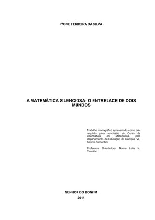 1



             IVONE FERREIRA DA SILVA




A MATEMÁTICA SILENCIOSA: O ENTRELACE DE DOIS
                  MUNDOS




                             Trabalho monográfico apresentado como pré-
                             requisito para conclusão do Curso de
                             Licenciatura   em      Matemática,    pelo
                             Departamento de Educação do Campus VII,
                             Senhor do Bonfim.

                             Professora Orientadora: Norma Leite M.
                             Carvalho




               SENHOR DO BONFIM
                      2011
 