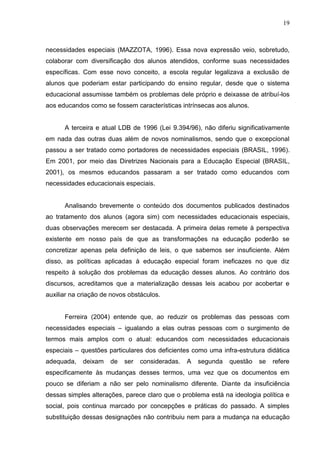 19



necessidades especiais (MAZZOTA, 1996). Essa nova expressão veio, sobretudo,
colaborar com diversificação dos alunos atendidos, conforme suas necessidades
específicas. Com esse novo conceito, a escola regular legalizava a exclusão de
alunos que poderiam estar participando do ensino regular, desde que o sistema
educacional assumisse também os problemas dele próprio e deixasse de atribuí-los
aos educandos como se fossem características intrínsecas aos alunos.


      A terceira e atual LDB de 1996 (Lei 9.394/96), não diferiu significativamente
em nada das outras duas além de novos nominalismos, sendo que o excepcional
passou a ser tratado como portadores de necessidades especiais (BRASIL, 1996).
Em 2001, por meio das Diretrizes Nacionais para a Educação Especial (BRASIL,
2001), os mesmos educandos passaram a ser tratado como educandos com
necessidades educacionais especiais.


      Analisando brevemente o conteúdo dos documentos publicados destinados
ao tratamento dos alunos (agora sim) com necessidades educacionais especiais,
duas observações merecem ser destacada. A primeira delas remete à perspectiva
existente em nosso país de que as transformações na educação poderão se
concretizar apenas pela definição de leis, o que sabemos ser insuficiente. Além
disso, as políticas aplicadas à educação especial foram ineficazes no que diz
respeito à solução dos problemas da educação desses alunos. Ao contrário dos
discursos, acreditamos que a materialização dessas leis acabou por acobertar e
auxiliar na criação de novos obstáculos.


      Ferreira (2004) entende que, ao reduzir os problemas das pessoas com
necessidades especiais – igualando a elas outras pessoas com o surgimento de
termos mais amplos com o atual: educandos com necessidades educacionais
especiais – questões particulares dos deficientes como uma infra-estrutura didática
adequada,    deixam   de   ser   consideradas.   A   segunda   questão   se   refere
especificamente às mudanças desses termos, uma vez que os documentos em
pouco se diferiam a não ser pelo nominalismo diferente. Diante da insuficiência
dessas simples alterações, parece claro que o problema está na ideologia política e
social, pois continua marcado por concepções e práticas do passado. A simples
substituição dessas designações não contribuiu nem para a mudança na educação
 