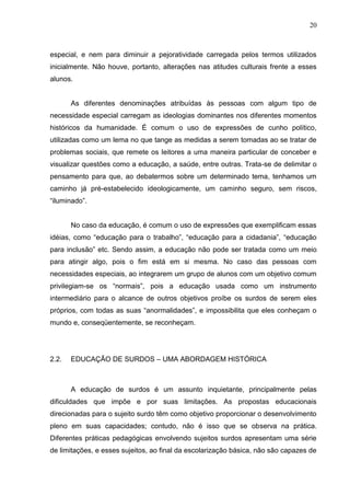 20



especial, e nem para diminuir a pejoratividade carregada pelos termos utilizados
inicialmente. Não houve, portanto, alterações nas atitudes culturais frente a esses
alunos.


       As diferentes denominações atribuídas às pessoas com algum tipo de
necessidade especial carregam as ideologias dominantes nos diferentes momentos
históricos da humanidade. É comum o uso de expressões de cunho político,
utilizadas como um lema no que tange as medidas a serem tomadas ao se tratar de
problemas sociais, que remete os leitores a uma maneira particular de conceber e
visualizar questões como a educação, a saúde, entre outras. Trata-se de delimitar o
pensamento para que, ao debatermos sobre um determinado tema, tenhamos um
caminho já pré-estabelecido ideologicamente, um caminho seguro, sem riscos,
“iluminado”.


       No caso da educação, é comum o uso de expressões que exemplificam essas
idéias, como “educação para o trabalho”, “educação para a cidadania”, “educação
para inclusão” etc. Sendo assim, a educação não pode ser tratada como um meio
para atingir algo, pois o fim está em si mesma. No caso das pessoas com
necessidades especiais, ao integrarem um grupo de alunos com um objetivo comum
privilegiam-se os “normais”, pois a educação usada como um instrumento
intermediário para o alcance de outros objetivos proíbe os surdos de serem eles
próprios, com todas as suas “anormalidades”, e impossibilita que eles conheçam o
mundo e, conseqüentemente, se reconheçam.




2.2.   EDUCAÇÃO DE SURDOS – UMA ABORDAGEM HISTÓRICA



       A educação de surdos é um assunto inquietante, principalmente pelas
dificuldades que impõe e por suas limitações. As propostas educacionais
direcionadas para o sujeito surdo têm como objetivo proporcionar o desenvolvimento
pleno em suas capacidades; contudo, não é isso que se observa na prática.
Diferentes práticas pedagógicas envolvendo sujeitos surdos apresentam uma série
de limitações, e esses sujeitos, ao final da escolarização básica, não são capazes de
 