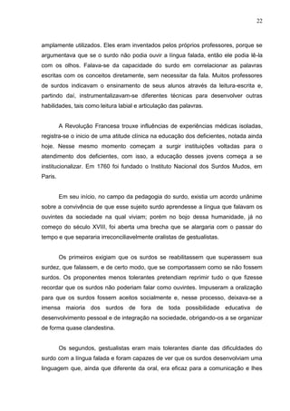 22



amplamente utilizados. Eles eram inventados pelos próprios professores, porque se
argumentava que se o surdo não podia ouvir a língua falada, então ele podia lê-la
com os olhos. Falava-se da capacidade do surdo em correlacionar as palavras
escritas com os conceitos diretamente, sem necessitar da fala. Muitos professores
de surdos indicavam o ensinamento de seus alunos através da leitura-escrita e,
partindo daí, instrumentalizavam-se diferentes técnicas para desenvolver outras
habilidades, tais como leitura labial e articulação das palavras.


         A Revolução Francesa trouxe influências de experiências médicas isoladas,
registra-se o inicio de uma atitude clínica na educação dos deficientes, notada ainda
hoje. Nesse mesmo momento começam a surgir instituições voltadas para o
atendimento dos deficientes, com isso, a educação desses jovens começa a se
institucionalizar. Em 1760 foi fundado o Instituto Nacional dos Surdos Mudos, em
Paris.


         Em seu início, no campo da pedagogia do surdo, existia um acordo unânime
sobre a convivência de que esse sujeito surdo aprendesse a língua que falavam os
ouvintes da sociedade na qual viviam; porém no bojo dessa humanidade, já no
começo do século XVIII, foi aberta uma brecha que se alargaria com o passar do
tempo e que separaria irreconciliavelmente oralistas de gestualistas.


         Os primeiros exigiam que os surdos se reabilitassem que superassem sua
surdez, que falassem, e de certo modo, que se comportassem como se não fossem
surdos. Os proponentes menos tolerantes pretendiam reprimir tudo o que fizesse
recordar que os surdos não poderiam falar como ouvintes. Impuseram a oralização
para que os surdos fossem aceitos socialmente e, nesse processo, deixava-se a
imensa maioria dos surdos de fora de toda possibilidade educativa de
desenvolvimento pessoal e de integração na sociedade, obrigando-os a se organizar
de forma quase clandestina.


         Os segundos, gestualistas eram mais tolerantes diante das dificuldades do
surdo com a língua falada e foram capazes de ver que os surdos desenvolviam uma
linguagem que, ainda que diferente da oral, era eficaz para a comunicação e lhes
 