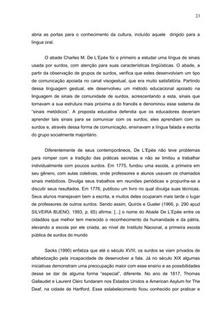 23



abria as portas para o conhecimento da cultura, incluído aquele dirigido para a
língua oral.


       O abade Charles M. De L‟Epée foi o primeiro a estudar uma língua de sinais
usada por surdos, com atenção para suas características lingüísticas. O abade, a
partir da observação de grupos de surdos, verifica que estes desenvolviam um tipo
de comunicação apoiada no canal visogestual, que era muito satisfatória. Partindo
dessa linguagem gestual, ele desenvolveu um método educacional apoiado na
linguagem de sinais de comunidade de surdos, acrescentando a esta, sinais que
tornavam a sua estrutura mais próxima a do francês e denominou esse sistema de
“sinais metódicos”. A proposta educativa defendia que os educadores deveriam
aprender tais sinais para se comunicar com os surdos; eles aprendiam com os
surdos e, através dessa forma de comunicação, ensinavam a língua falada e escrita
do grupo socialmente majoritário.


       Diferentemente de seus contemporâneos, De L‟Epée não teve problemas
para romper com a tradição das práticas secretas e não se limitou a trabalhar
individualmente com poucos surdos. Em 1775, fundou uma escola, a primeira em
seu gênero, com aulas coletivas, onde professores e alunos usavam os chamados
sinais metódicos. Divulga seus trabalhos em reuniões periódicas e propunha-se a
discutir seus resultados. Em 1776, publicou um livro no qual divulga suas técnicas.
Seus alunos manejavam bem a escrita, e muitos deles ocuparam mais tarde o lugar
de professores de outros surdos. Sendo assim, Quirós e Gueler (1966, p. 290 apud
SILVEIRA BUENO, 1993, p. 65) afirma: [...] o nome do Abade De L‟Epée entre os
cidadãos que melhor tem merecido o reconhecimento da humanidade e da pátria,
elevando a escola por ele criada, ao nível de Instituto Nacional, a primeira escola
pública de surdos do mundo


       Sacks (1990) enfatiza que até o século XVIII, os surdos se viam privados de
alfabetização pela incapacidade de desenvolver a fala. Já no século XIX algumas
iniciativas demonstram uma preocupação maior com esse ensino e as possibilidades
desse se dar de alguma forma “especial”, diferente. No ano de 1817, Thomas
Gallaudet e Laurent Clerc fundaram nos Estados Unidos a American Asylum for The
Deaf, na cidade de Hartford. Esse estabelecimento ficou conhecido por praticar e
 