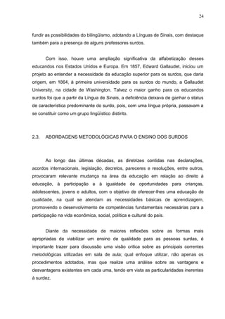 24



fundir as possibilidades do bilingüismo, adotando a Línguas de Sinais, com destaque
também para a presença de alguns professores surdos.


       Com isso, houve uma ampliação significativa da alfabetização desses
educandos nos Estados Unidos e Europa. Em 1857, Edward Gallaudet, iniciou um
projeto ao entender a necessidade da educação superior para os surdos, que daria
origem, em 1864, à primeira universidade para os surdos do mundo, a Gallaudet
University, na cidade de Washington. Talvez o maior ganho para os educandos
surdos foi que a partir da Língua de Sinais, a deficiência deixava de ganhar o status
de característica predominante do surdo, pois, com uma língua própria, passavam a
se constituir como um grupo lingüístico distinto.




2.3.   ABORDAGENS METODOLÓGICAS PARA O ENSINO DOS SURDOS




       Ao longo das últimas décadas, as diretrizes contidas nas declarações,
acordos internacionais, legislação, decretos, pareceres e resoluções, entre outros,
provocaram relevante mudança na área da educação em relação ao direito à
educação, à participação e à igualdade de oportunidades para crianças,
adolescentes, jovens e adultos, com o objetivo de oferecer-lhes uma educação de
qualidade, na qual se atendam as necessidades básicas de aprendizagem,
promovendo o desenvolvimento de competências fundamentais necessárias para a
participação na vida econômica, social, política e cultural do país.


       Diante da necessidade de maiores reflexões sobre as formas mais
apropriadas de viabilizar um ensino de qualidade para as pessoas surdas, é
importante trazer para discussão uma visão critica sobre as principais correntes
metodológicas utilizadas em sala de aula; qual enfoque utilizar, não apenas os
procedimentos adotados, mas que realize uma análise sobre as vantagens e
desvantagens existentes em cada uma, tendo em vista as particularidades inerentes
à surdez.
 
