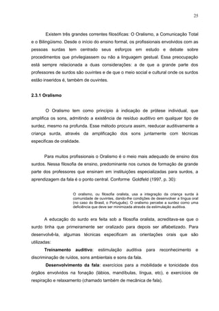 25



       Existem três grandes correntes filosóficas: O Oralismo, a Comunicação Total
e o Bilingüismo. Desde o início do ensino formal, os profissionais envolvidos com as
pessoas surdas tem centrado seus esforços em estudo e debate sobre
procedimentos que privilegiassem ou não a linguagem gestual. Essa preocupação
está sempre relacionada a duas considerações: a de que a grande parte dos
professores de surdos são ouvintes e de que o meio social e cultural onde os surdos
estão inseridos é, também de ouvintes.


2.3.1 Oralismo


       O Oralismo tem como princípio à indicação de prótese individual, que
amplifica os sons, admitindo a existência de resíduo auditivo em qualquer tipo de
surdez, mesmo na profunda. Esse método procura assim, reeducar auditivamente a
criança surda, através da amplificação dos sons juntamente com técnicas
especificas de oralidade.


       Para muitos profissionais o Oralismo é o meio mais adequado de ensino dos
surdos. Nessa filosofia de ensino, predominante nos cursos de formação de grande
parte dos professores que ensinam em instituições especializadas para surdos, a
aprendizagem da fala é o ponto central. Conforme Goldfeld (1997, p. 30):


                     O oralismo, ou filosofia oralista, usa a integração da criança surda à
                     comunidade de ouvintes, dando-lhe condições de desenvolver a língua oral
                     (no caso do Brasil, o Português). O oralismo percebe a surdez como uma
                     deficiência que deve ser minimizada através da estimulação auditiva.


       A educação do surdo era feita sob a filosofia oralista, acreditava-se que o
surdo tinha que primeiramente ser oralizado para depois ser alfabetizado. Para
desenvolvê-la, algumas técnicas especificam as orientações orais que são
utilizadas:
       Treinamento    auditivo:    estimulação     auditiva    para   reconhecimento       e
discriminação de ruídos, sons ambientais e sons da fala.
       Desenvolvimento da fala: exercícios para a mobilidade e tonicidade dos
órgãos envolvidos na fonação (lábios, mandíbulas, língua, etc), e exercícios de
respiração e relaxamento (chamado também de mecânica de fala).
 