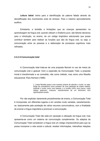 26



       Leitura labial: treino para a identificação da palavra falada através da
decodificação dos movimentos orais do emissor. Para o máximo aproveitamento
auditivo.


       Entretanto, a lentidão e limitações que as crianças apresentam na
aprendizagem da língua oral, quando utilizam o Oralismo puro, são fatores decisivos
para a introdução, no ensino, de um código lingüístico estruturado que possa
contribuir também para realizar as funções que são da língua oral, ou seja, a
comunicação entre as pessoas e a elaboração de processos cognitivos mais
refinados.




2.3.2 A Comunicação total




       A Comunicação total trata-se de uma proposta flexível no uso de meios de
comunicação oral e gestual. Com a expansão da Comunicação Total, a proposta
inicial é transformada e se consolida, não como método, mas como uma filosofia
educacional. Para Harrison (1998):


                     [...] essa filosofia possui uma maneira própria de atender o surdo, ou seja,
                     longe de considerá-lo como portador de uma patologia de ordem médica,
                     entende o surdo como uma pessoa, e a surdez como uma marca, cujos
                     efeitos adquirem, inclusive, características de um fenômeno com
                     significações sociais.


       Por não explicitar claramente procedimentos de ensino, a Comunicação Total
é incorporada, em diferentes lugares e em versões muito variadas, caracterizando-
se, basicamente pela aceitação de vários recursos comunicativos, com a finalidade
de ensinar a língua majoritária e promover a comunicação.


       A Comunicação Total não está em oposição à utilização da língua oral, mas
apresenta-se como um sistema de comunicação complementar. Os adeptos da
Comunicação Total consideram a língua oral um código imprescindível para que se
possa incorporar a vida social e cultural, receber informações, intensificar relações
 