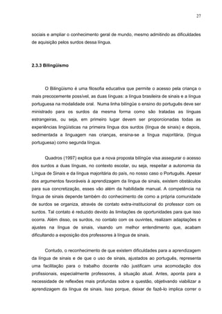27



sociais e ampliar o conhecimento geral de mundo, mesmo admitindo as dificuldades
de aquisição pelos surdos dessa língua.




2.3.3 Bilingüismo




      O Bilingüismo é uma filosofia educativa que permite o acesso pela criança o
mais precocemente possível, as duas línguas: a língua brasileira de sinais e a língua
portuguesa na modalidade oral. Numa linha bilíngüe o ensino do português deve ser
ministrado para os surdos da mesma forma como são tratadas as línguas
estrangeiras, ou seja, em primeiro lugar devem ser proporcionadas todas as
experiências lingüísticas na primeira língua dos surdos (língua de sinais) e depois,
sedimentada a linguagem nas crianças, ensina-se a língua majoritária, (língua
portuguesa) como segunda língua.


      Quadros (1997) explica que a nova proposta bilíngüe visa assegurar o acesso
dos surdos a duas línguas, no contexto escolar, ou seja, respeitar a autonomia da
Língua de Sinais e da língua majoritária do país, no nosso caso o Português. Apesar
dos argumentos favoráveis à aprendizagem da língua de sinais, existem obstáculos
para sua concretização, esses vão além da habilidade manual. A competência na
língua de sinais depende também do conhecimento de como a própria comunidade
de surdos se organiza, através de contato extra-institucional do professor com os
surdos. Tal contato é reduzido devido às limitações de oportunidades para que isso
ocorra. Além disso, os surdos, no contato com os ouvintes, realizam adaptações e
ajustes na língua de sinais, visando um melhor entendimento que, acabam
dificultando a exposição dos professores à língua de sinais.


      Contudo, o reconhecimento de que existem dificuldades para a aprendizagem
da língua de sinais e de que o uso de sinais, ajustados ao português, representa
uma facilitação para o trabalho docente não justificam uma acomodação dos
profissionais, especialmente professores, à situação atual. Antes, aponta para a
necessidade de reflexões mais profundas sobre a questão, objetivando viabilizar a
aprendizagem da língua de sinais. Isso porque, deixar de fazê-lo implica correr o
 
