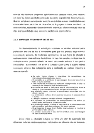 28



risco de não vislumbrar progressos significativos das pessoas surdas, uma vez que,
em maior ou menor gravidade continuarão a persistir os problemas de comunicação.
Quando se fala em comunicação, suponha-se de todas as suas possibilidades com
o estabelecimento de todas as dimensões da linguagem humana: ampliando os
conhecimentos, facilitando o desenvolvimento intelectual, entendendo tudo o que se
diz e expressando tudo o que se queira, rapidamente e sem esforço.



2.3.4 Estratégias inclusivas em sala de aula



      No desenvolvimento de estratégias inclusivas, o trabalho realizado pelos
professores em sala de aula é fundamental para que esta proposta seja vitoriosa,
necessitando, portanto, de mudanças significativas na sua forma de atuação e
aceitação dessa nova realidade, flexibilidade no trato das questões curriculares e de
avaliação e uma profunda reflexão de como está sendo realizada à sua pratica
educacional.   Encontramos em Booth e Ainscow (2000 p.44) o suporte teórico
necessário, através dos indicadores para a realização de praticas inclusiva e
sucesso, que são:

                       As aulas devem atender à diversidade de necessidades, de
                      interesses e estilos dos alunos e alunas;
                      Os conteúdos e as atividades de aprendizagem devem ser acessíveis a
                      todos os alunos e alunas;
                        Um conjunto de atividades que promovam a compreensão, a ação e a
                      valorização das diferenças pode ser desenvolvido;
                      Processos que levem a participação ativa e responsável dos alunos e
                      alunas ao longo de sua aprendizagem precisam ser promovidos;
                      As atividades devem promover a aprendizagem cooperativa entre os
                      alunos e alunas;
                      As atividades de avaliação devem estimular o sucesso de todos os alunos
                      e alunas;
                      A disciplina na sala de aula deve estimular o respeito mútuo;
                      As atividades de planejamento, de desenvolvimento e de revisão do
                      ensino devem realizar-se de forma colaborativa;
                      Os professores devem incentivar a participação e se responsabilizarem
                      pela promoção e apoio à aprendizagem dos alunos e alunas;
                      Os profissionais de apoio devem facilitar à aprendizagem e incentivar a
                      participação de todos e todas;
                      As tarefas e os deveres de casa devem contribuir para à aprendizagem
                      de todos os alunos e alunas.


      Desse modo a educação inclusiva se torna um fator de superação das
diferenças culturais, sócio-econômicas, individuais e de gêneros, não se tornando.
 