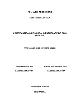 2



                  FOLHA DE APROVAÇÃO

                     IVONE FERREIRA DA SILVA




A MATEMÁTICA SILENCIOSA: O ENTRELACE DE DOIS
                  MUNDOS




             APROVADA EM 30 DE SETEMBRO DE 2011




    Mirian Ferreira de Brito          Pascoal Eron Santos de Souza
_________________________             ____________________________
  BANCA EXAMINADORA                        BANCA EXAMINADORA




                      Norma Leite M. Carvalho
                    _________________________
                           ORIENTADORA
 