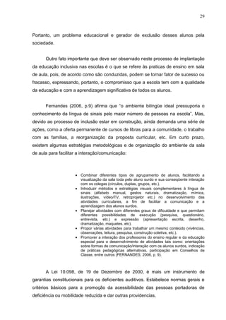 29



Portanto, um problema educacional e gerador de exclusão desses alunos pela
sociedade.


      Outro fato importante que deve ser observado neste processo de implantação
da educação inclusiva nas escolas é o que se refere às praticas de ensino em sala
de aula, pois, de acordo como são conduzidas, podem se tornar fator de sucesso ou
fracasso, expressando, portanto, o compromisso que a escola tem com a qualidade
da educação e com a aprendizagem significativa de todos os alunos.


      Fernandes (2006, p.9) afirma que “o ambiente bilíngüe ideal pressuporia o
conhecimento da língua de sinais pelo maior número de pessoas na escola”. Mas,
devido ao processo de inclusão estar em construção, ainda demanda uma série de
ações, como a oferta permanente de cursos de libras para a comunidade, o trabalho
com as famílias, a reorganização da proposta curricular, etc. Em curto prazo,
existem algumas estratégias metodológicas e de organização do ambiente da sala
de aula para facilitar a interação/comunicação:



                        Combinar diferentes tipos de agrupamento de alunos, facilitando a
                        visualização da sala toda pelo aluno surdo e sua conseqüente interação
                        com os colegas (círculos, duplas, grupos, etc.).
                        Introduzir métodos e estratégias visuais complementares à língua de
                        sinais (alfabeto manual, gestos naturais, dramatização, mímica,
                        ilustrações, vídeo/TV, retroprojetor etc.) no desenvolvimento das
                        atividades curriculares, a fim de facilitar a comunicação e a
                        aprendizagem dos alunos surdos.
                        Planejar atividades com diferentes graus de dificuldade e que permitam
                        diferentes possibilidades de execução (pesquisa, questionário,
                        entrevista, etc.) e expressão (apresentação escrita, desenho,
                        dramatização, maquetes, etc).
                        Propor várias atividades para trabalhar um mesmo conteúdo (vivências,
                        observações, leitura, pesquisa, construção coletiva, etc.).
                        Promover a interação dos professores do ensino regular e da educação
                        especial para o desenvolvimento de atividades tais como: orientações
                        sobre formas de comunicação/interação com os alunos surdos, indicação
                        de práticas pedagógicas alternativas, participação em Conselhos de
                        Classe, entre outros (FERNANDES, 2006, p. 9).



      A Lei 10.098, de 19 de Dezembro de 2000, é mais um instrumento de
garantias constitucionais para os deficientes auditivos. Estabelece normas gerais e
critérios básicos para a promoção da acessibilidade das pessoas portadoras de
deficiência ou mobilidade reduzida e dar outras providencias.
 