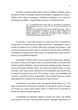 31



      No Brasil, o reconhecimento político e social da LIBRAS é bastante recente.
Somente em 2002 a Federação Nacional de Educação e integração dos Surdos –
FENEIS, junto a outras associações e instituições conseguiram com muita luta a
oficialização da LIBRAS – Língua Brasileira de Sinais, na lei federal 10.436:

                           o
                      Art. 1 É reconhecida como meio legal de comunicação e expressão a
                      Língua Brasileira de Sinais - Libras e outros recursos de expressão a ela
                      associados.
                      Parágrafo único. Entende-se como Língua Brasileira de Sinais - Libras a
                      forma de comunicação e expressão, em que o sistema lingüístico de
                      natureza visual-motora, com estrutura gramatical própria, constituem um
                      sistema lingüístico de transmissão de idéias e fatos, oriundos de
                      comunidades de pessoas surdas do Brasil. [...]




      A introdução, o mais cedo possível, da Língua de Sinais na educação da
criança surda é discutida por Souza (1998). Inicialmente, a pesquisadora, coloca a
questão da existência de um período crítico para a aquisição da linguagem, o qual
se situaria nos primeiros anos de vida. A exposição à Língua de Sinais possibilitaria
a aquisição da linguagem pela criança surda nos estreitos limites desse período e
ativaria a sua competência lingüística.

      A exposição a LIBRAS, desde o início da vida das crianças surdas, garantiria,
aos surdos, o direito a uma língua de fato e, em decorrência dela, um funcionamento
simbólico-cognitivo satisfatório. “Esse funcionamento simbólico-cognitivo, facilitaria o
ensino do Português” (SOUZA, 1998 p. 58). Dentro da proposta bilíngüe, a Língua
de Sinais é uma língua natural, adquirida de forma espontânea pela pessoa surda
em contato com pessoas que a usam. Por outro lado, a língua, nas modalidades oral
e escrita, é adquirida de forma sistematizada. Como primeira língua dos surdos,
essas pessoas têm o direito de ser ensinadas em Língua de Sinais.

      A matemática é uma ciência exata, que segundo Rabelo (2002, p.17) “é um
objeto sociocultural de conhecimento resultante da evolução do homem, um objeto
com formas que cumpre várias funções sociais, é também foco de discussão na
inclusão de surdos em escolas regulares”.


      A metodologia de matemática utilizada no ensino dos surdos, não modifica
muito da que se usa com os alunos ouvintes, embora a linguagem seja diferente, os
 