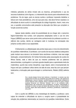 32



métodos aplicados às séries iniciais são os mesmos, principalmente o uso de
recursos ilustrativos como figuras, e o letramento dos alunos para entendimento dos
problemas. Via de regra, para os alunos surdos o professor necessita trabalhar a
leitura com mais persistência, uma vez que para isso, não deve formar copistas e a
dificuldade do aluno surdo é a decodificação do código lingüístico. Assim, mais uma
vez, a questão comunicativa está presente na elocução dos fatos que compõem a
função social dos surdos.


       Apesar deste detalhe, ainda há possibilidade de se chegar até o raciocínio
lógico-matemático dos surdos, com pequenas adaptações como o uso de uma
língua (LIBRAS) que serve como ponte entre conhecimento do professor ouvinte e o
silêncio dos surdos, dentre as vantagens está à mudança na concepção dos
próprios surdos sobre a sua capacidade.


       O letramento e a alfabetização são pontos base para o início do entendimento
de questões matemáticas. O professor, com auxílio de recursos didáticos adequados
pode motivar seus alunos a se tornarem bons escritores e leitores, mas isso exige
dedicação, comprometimento. Em fontes fornecidas pelas associações de surdos de
Minas Gerais, está a idéia de que os maiores problemas são as palavras
desconhecidas, o português é o primeiro grande desafio para o aprendizado tanto da
matemática, quanto das outras disciplinas. Logo depois, está à incompreensão da
língua oral que o professor utiliza dentro da sala de aula, essa faz com que percam
totalmente a motivação pela aprendizagem e conhecimento. Rabelo (2002) salienta
que;

                     Se a escola deseja formar bons leitores e “escritores”, é preciso que ela
                     proporcione ao aluno um ambiente que poder-se-ia chamar, não apenas de
                     alfabetizador, mas de “letrador”, transformando-se essa atitude unilateral de
                     ensinar alguma coisa a alguém. Seria o ambiente através do qual a criança
                     pudesse tornar-se um indivíduo “letrado”, isto é, um ambiente onde,
                     efetivamente, ela construísse sua competência, na leitura, interpretação e
                     produção de todos os tipos de textos das diversas áreas do conhecimento
                     humano, sejam eles textos literários, científicos, jornalísticos, matemáticos,
                     etc.(p.24)


       Com o auxílio da LIBRAS e uma metodologia de trabalho, o professor, seria
capaz de entender a dificuldade do aluno e, surgiria assim a possibilidade de
solução dos problemas relacionados ao raciocínio de questões matemáticas. Outra
 