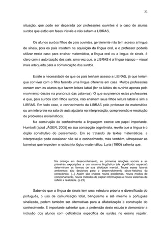 33



situação, que pode ser deparada por professores ouvintes é o caso de alunos
surdos que estão em fases iniciais e não sabem a LIBRAS.


      Os alunos surdos filhos de pais ouvintes, geralmente não tem acesso a língua
de sinais, pois os pais insistem na aquisição da língua oral, e o professor poderia
utilizar neste caso para ensinar matemática, a língua oral ou a língua de sinais, é
claro com a autorização dos pais, uma vez que, a LIBRAS é a língua espaço – visual
mais adequada para a comunicação dos surdos.


      Existe a necessidade de que os pais tenham acesso a LIBRAS, já que teriam
que conviver com o filho falando uma língua diferente em casa. Muitos professores
contam com os alunos que fazem leitura labial (ler os lábios do ouvinte apenas pelo
movimento destes na pronúncia das palavras). O que surpreende estes professores
é que, pais surdos com filhos surdos, não ensinam seus filhos leitura labial e sim a
LIBRAS. Em todo caso, o conhecimento da LIBRAS pelo professor de matemática
ou um interprete na sala de aula ajudaria na interpretação, compreensão e resolução
de problemas matemáticos.
      Na construção do conhecimento a linguagem exerce um papel importante,
Humbolt (apud JÄGER, 2005) na sua concepção cognitivista, revela que a língua é o
órgão constitutivo do pensamento. Em se tratando de textos matemáticos, a
interpretação pode ocasionar não só o conhecimento, mas também, ultrapassar as
barreiras que impedem o raciocínio lógico matemático. Luria (1990) salienta que:




                     Na criança em desenvolvimento, as primeiras relações sociais e as
                     primeiras exposições a um sistema lingüístico (de significado especial)
                     determinam as formas de sua atividade mental. Todos esses fatores
                     ambientais são decisivos para o desenvolvimento sócio-histórico da
                     consciência. (...) Assim são criados novos problemas, novos modos de
                     comportamento, novos métodos de captar informações e novos sistemas de
                     refletir a realidade. (p.23)


      Sabendo que a língua de sinais tem uma estrutura própria e diversificada do
português, o uso de comunicação total, bilingüismo e até mesmo o português
sinalizado, podem também ser alternativas para a alfabetização e construção do
conhecimento. É importante salientar que, a pretensão deste estudo é demonstrar a
inclusão dos alunos com deficiência específica de surdez no ensino regular,
 