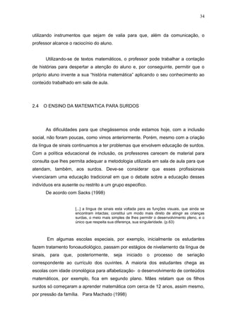 34



utilizando instrumentos que sejam de valia para que, além da comunicação, o
professor alcance o raciocínio do aluno.


          Utilizando-se de textos matemáticos, o professor pode trabalhar a contação
de histórias para despertar a atenção do aluno e, por conseguinte, permitir que o
próprio aluno invente a sua “história matemática” aplicando o seu conhecimento ao
conteúdo trabalhado em sala de aula.




2.4   O ENSINO DA MATEMATICA PARA SURDOS




          As dificuldades para que chegássemos onde estamos hoje, com a inclusão
social, não foram poucas, como vimos anteriormente. Porém, mesmo com a criação
da língua de sinais continuamos a ter problemas que envolvem educação de surdos.
Com a política educacional de inclusão, os professores carecem de material para
consulta que lhes permita adequar a metodologia utilizada em sala de aula para que
atendam, também, aos surdos. Deve-se considerar que esses profissionais
vivenciaram uma educação tradicional em que o debate sobre a educação desses
indivíduos era ausente ou restrito a um grupo especifico.
          De acordo com Sacks (1998)


                         [...] a língua de sinais esta voltada para as funções visuais, que ainda se
                         encontram intactas; constitui um modo mais direto de atingir as crianças
                         surdas, o meio mais simples de lhes permitir o desenvolvimento pleno, e o
                         único que respeita sua diferença, sua singularidade. (p.63)



          Em algumas escolas especiais, por exemplo, inicialmente os estudantes
fazem tratamento fonoaudiológico, passam por estágios de nivelamento da língua de
sinais,    para   que,    posteriormente,      seja   iniciado    o   processo      de   seriação
correspondente ao currículo dos ouvintes. A maioria dos estudantes chega as
escolas com idade cronológica para alfabetização- o desenvolvimento de conteúdos
matemáticos, por exemplo, fica em segundo plano. Mães relatam que os filhos
surdos só começaram a aprender matemática com cerca de 12 anos, assim mesmo,
por pressão da família. Para Machado (1998)
 