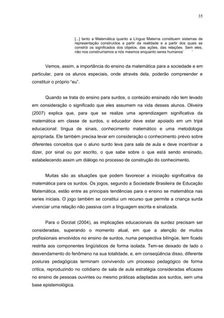 35



                       [...] tanto a Matemática quanto a Língua Materna constituem sistemas de
                       representação construídos a partir da realidade e a partir dos quais se
                       constrói os significados dos objetos, das ações, das relações. Sem eles,
                       não nos construiríamos a nós mesmos enquanto seres humanos‟       „


       Vemos, assim, a importância do ensino da matemática para a sociedade e em
particular, para os alunos especiais, onde através dela, poderão compreender e
constituir o próprio “eu”.


       Quando se trata do ensino para surdos, o conteúdo ensinado não tem levado
em consideração o significado que eles assumem na vida desses alunos. Oliveira
(2007) explica que, para que se realize uma aprendizagem significativa da
matemática em classe de surdos, o educador deve estar apoiado em um tripé
educacional: língua de sinais, conhecimento matemático e uma metodologia
apropriada. Ele também precisa levar em consideração o conhecimento prévio sobre
diferentes conceitos que o aluno surdo leva para sala de aula e deve incentivar a
dizer, por sinal ou por escrito, o que sabe sobre o que está sendo ensinado,
estabelecendo assim um diálogo no processo de construção do conhecimento.


       Muitas são as situações que podem favorecer a iniciação significativa da
matemática para os surdos. Os jogos, segundo a Sociedade Brasileira de Educação
Matemática, estão entre as principais tendências para o ensino se matemática nas
series iniciais. O jogo também se constitui um recurso que permite a criança surda
vivenciar uma relação não passiva com a linguagem escrita e sinalizada.


       Para o Dorziat (2004), as implicações educacionais da surdez precisam ser
consideradas, superando o momento atual, em que a atenção de muitos
profissionais envolvidos no ensino de surdos, numa perspectiva bilíngüe, tem ficado
restrita aos componentes lingüísticos de forma isolada. Tem-se deixado de lado o
desvendamento do fenômeno na sua totalidade, e, em conseqüência disso, diferente
posturas pedagógicas terminam convivendo um processo pedagógico de forma
critica, reproduzindo no cotidiano de sala de aula estratégia consideradas eficazes
no ensino de pessoas ouvintes ou mesmo práticas adaptadas aos surdos, sem uma
base epistemológica.
 