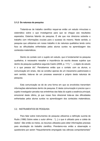 38




3.1.2 Da natureza da pesquisa


      Tratando-se de trabalho cientifico requer-se então um estudo minucioso e
sistemático sobre o que investigamos para que se chegue aos resultados
esperados. Estamos falando da pesquisa. É ela que nos direciona subsidia o
trabalho com informações cruciais para o sucesso do mesmo. Neste sentido, a
pesquisa que utilizamos em nosso trabalho é de natureza qualitativa tendo como
foco as dificuldades enfrentadas pelos alunos surdos na aprendizagem dos
conteúdos matemáticos.


      Dentro do contato com o sujeito em estudo, que é fundamental na pesquisa
qualitativa, é necessário ressaltar a importância da escrita desses sujeitos que
dentro da pesquisa qualitativa segunda Castro (2006, p. 111): “... o objeto de estudo
é o que pessoa diz”. Percebemos então que o contato com os alunos, a
comunicação em sinais, não se constitui apenas de um mecanismo padronizado e
sem sentido, trata-se de um processo essencial e próprio desta natureza de
pesquisa.


      Esta comunicação se dá de uma forma em que os envolvidos transmitam
informações elementares dentro de pesquisa. E desta comunicação é preciso que o
sujeito investigador perceba nas entrelinhas das falas do sujeito a essência principal,
emocional deste último, já que nosso foco direcional trata-se das dificuldades
enfrentadas pelos alunos surdos na aprendizagem dos conteúdos matemáticos.




3.2. INSTRUMENTOS DE PESQUISA


      Para falar sobre instrumentos de pesquisa utilizamos a definição sucinta de
Rudio (1986) Sobre estes o autor afirma : “[...] o que é utilizado para a coleta de
dados”. São então os meios, os recursos utilizados para obter informações precisas
para elucidação do trabalho cientifico. Prendemo-nos então a observação e
questionário por serem “frequentemente empregado nas ciências comportamentais”
 