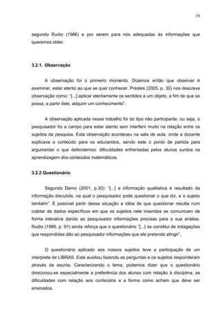 39



segundo Rudio (1986) e por serem para nós adequadas às informações que
queremos obter.




3.2.1. Observação


      A observação foi o primeiro momento. Dizemos então que observar é
examinar, estar atento ao que se quer conhecer. Prestes (2005, p. 30) nos descreve
observação como: “[...] aplicar atentamente os sentidos a um objeto, a fim de que se
possa, a partir dele, adquirir um conhecimento”.


      A observação aplicada nesse trabalho foi do tipo não participante, ou seja, o
pesquisador foi a campo para estar atento sem interferir muito na relação entre os
sujeitos da pesquisa. Esta observação aconteceu na sala de aula, onde a docente
explicava o conteúdo para os educandos, sendo este o ponto de partida para
argumentar o que defendemos: dificuldades enfrentadas pelos alunos surdos na
aprendizagem dos conteúdos matemáticos.


3.2.2 Questionário


      Segundo Demo (2001, p.30): “[...] a informação qualitativa é resultado da
informação discutida, na qual o pesquisador pode questionar o que diz, e o sujeito
também”. É possível partir dessa situação a idéia de que questionar resulta num
coletar de dados específicos em que os sujeitos nele inseridos se comunicam de
forma interativa dando ao pesquisador informações precisas para a sua análise.
Rudio (1986, p. 91) ainda reforça que o questionário “[...] se constitui de indagações
que respondidas dão ao pesquisador informações que ele pretende atingir”.


      O questionário aplicado aos nossos sujeitos teve a participação de um
interprete de LIBRAS. Este auxiliou fazendo as perguntas e os sujeitos responderam
através da escrita. Caracterizando o tema, podemos dizer que o questionário
direcionou-se especialmente a preferência dos alunos com relação à disciplina, as
dificuldades com relação aos conteúdos e a forma como acham que deve ser
ensinados.
 