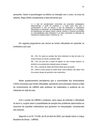 43



pensantes. Assim a aprendizagem se efetiva na interação com o outro, na troca de
saberes. Rego (2002) complementa a ideia afirmando que:


                       [...] o tipo de escolarização vivenciada (as propostas pedagógicas
                       desenvolvidas, o perfil do professor e o modo como lida com o
                       conhecimento e com os alunos, o tipo de tratamento e expectativa
                       depositada no estudante, as possibilidades de interações com os colegas,
                       as experiências nos planos social, cultural, artístico e corporal promovidas
                       ou impossibilitadas pela instituição é um fator importante na definição da
                       natureza do impacto sobre o indivíduo (p. 74).




      Em seguida perguntamos aos alunos se tinham dificuldade em assimilar os
conteúdos e por quê.




                       SA – Sim. Às vezes as escolas não tinha interprete na sala de aula e os
                       surdos ficavam só vendo o professor falar;
                       SB – Sim, por que sem a ajuda de alguém eu não consigo resolver, ou
                       também se eu prestar bem atenção posso conseguir;
                       SC – Sim, a escola as vezes não tinham libras para nos ajudar;
                       SD – Dificil é muito porque eu saber libras mais professor não saber mais
                       tive sempre desejo de aprender mais matemática.




      Neste questionamento percebemos que a unanimidade dos entrevistados
(100%) concordou que tinham dificuldade, apontando como principais motivos a falta
do conhecimento da LIBRAS pelo professor de matemática e ausência de um
intérprete em sala de aula.




      Com o auxílio da LIBRAS o professor, seria capaz de entender a dificuldade
do aluno e, surgiria assim a possibilidade de solução dos problemas relacionados ao
raciocínio de questões matemáticas que ajudariam na interpretação, compreensão
dos mesmos.


      Segundo a Lei N.º 10.436, de 24 de abril de 2002, que dispõe sobre a Língua
Brasileira de Sinais – LIBRAS.
 