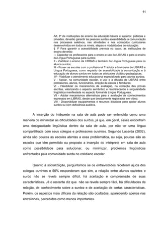44




                        Art. 8º As instituições de ensino da educação básica e superior, públicas e
                        privadas, deverão garantir às pessoas surdas acessibilidade à comunicação
                        nos processos seletivos, nas atividades e nos conteúdos curriculares
                        desenvolvidos em todos os níveis, etapas e modalidades de educação.
                        § 1º Para garantir a acessibilidade prevista no caput, as instituições de
                        ensino deverão:
                        I - Capacitar os professores para o ensino e uso da LIBRAS e para o ensino
                        da Língua Portuguesa para surdos;
                        II - Viabilizar o ensino da LIBRAS e também da Língua Portuguesa para os
                        alunos surdos;
                        III - Prover as escolas com o profissional Tradutor e Intérprete de LIBRAS e
                        Língua Portuguesa, como requisito de acessibilidade à comunicação e à
                        educação de alunos surdos em todas as atividades didático-pedagógicas;
                         IV - Viabilizar o atendimento educacional especializado para alunos surdos;
                        V - Apoiar, na comunidade escolar, o uso e a difusão de LIBRAS entre
                        professores, alunos, funcionários, direção da escola e familiares;
                        VI - Flexibilizar os mecanismos de avaliação, na correção das provas
                        escritas, valorizando o aspecto semântico e reconhecendo a singularidade
                        lingüística manifestada no aspecto formal da Língua Portuguesa;
                        VII - Adotar mecanismos alternativos para a avaliação de conhecimentos
                        expressos em LIBRAS, desde que devidamente registrados em vídeo;
                        VIII - Disponibilizar equipamentos e recursos didáticos para apoiar alunos
                        surdos ou com deficiência auditiva.


       A inserção do intérprete na sala de aula pode ser entendida como uma
maneira de minimizar as dificuldades dos surdos, já que, em geral, esses encontram
uma desigualdade lingüística dentro da sala de aula, por não ter uma língua
compartilhada com seus colegas e professores ouvintes. Segundo Lacerda (2002),
ainda são poucas as escolas atentas a essa problemática, ou seja, poucas são as
escolas que têm permitido ou proposto a inserção do intérprete em sala de aula
como    possibilidade     para    solucionar,     ou    minimizar,     problemas      lingüísticos
enfrentados pela comunidade surda no cotidiano escolar.


       Quanto à socialização, perguntamos se os entrevistados recebiam ajuda dos
colegas ouvintes e 50% responderam que sim, a relação entre alunos ouvintes e
surdo não se revela sempre difícil, há aceitação e compreensão de suas
características. Já o restante diz que não se revela sempre fácil, há dificuldades de
relação, de conhecimento sobre a surdez e de aceitação de certas características.
Porém, os aspectos mais difíceis da relação são ocultados, aparecendo apenas nas
entrelinhas, percebidos como menos importantes.
 