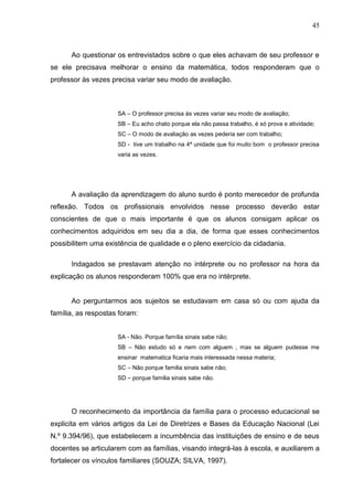 45



      Ao questionar os entrevistados sobre o que eles achavam de seu professor e
se ele precisava melhorar o ensino da matemática, todos responderam que o
professor às vezes precisa variar seu modo de avaliação.



                     SA – O professor precisa às vezes variar seu modo de avaliação;
                     SB – Eu acho chato porque ela não passa trabalho, é só prova e atividade;
                     SC – O modo de avaliação as vezes pederia ser com trabalho;
                     SD - tive um trabalho na 4ª unidade que foi muito bom o professor precisa
                     varia as vezes.




      A avaliação da aprendizagem do aluno surdo é ponto merecedor de profunda
reflexão. Todos os profissionais envolvidos nesse processo deverão estar
conscientes de que o mais importante é que os alunos consigam aplicar os
conhecimentos adquiridos em seu dia a dia, de forma que esses conhecimentos
possibilitem uma existência de qualidade e o pleno exercício da cidadania.

      Indagados se prestavam atenção no intérprete ou no professor na hora da
explicação os alunos responderam 100% que era no intérprete.


      Ao perguntarmos aos sujeitos se estudavam em casa só ou com ajuda da
família, as respostas foram:


                     SA - Não. Porque família sinais sabe não;
                     SB – Não estudo só e nem com alguem , mas se alguem pudesse me
                     ensinar matematica ficaria mais interessada nessa materia;
                     SC – Não porque familia sinais sabe não;
                     SD – porque familia sinais sabe não.




      O reconhecimento da importância da família para o processo educacional se
explicita em vários artigos da Lei de Diretrizes e Bases da Educação Nacional (Lei
N.º 9.394/96), que estabelecem a incumbência das instituições de ensino e de seus
docentes se articularem com as famílias, visando integrá-las à escola, e auxiliarem a
fortalecer os vínculos familiares (SOUZA; SILVA, 1997).
 