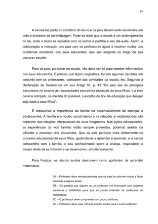 46




      A escola faz parte do cotidiano do aluno e os pais devem estar envolvidos em
todo o processo de aprendizagem. Pode-se dizer que a escola é um prolongamento
do lar, onde o aluno se socializa com os outros e partilha o seu dia-a-dia. Assim, a
colaboração e interação dos pais com os professores ajuda a resolver muitos dos
problemas escolares, dos seus educandos, que vão surgindo ao longo do seu
percurso escolar.


      Para os pais, participar na escola, não deve ser só para receber informações
dos seus educandos. É preciso que façam sugestões, tomem algumas decisões em
conjunto com os professores, participem das atividades da escola, etc. Segundo a
Declaração de Salamanca em seu Artigo 60, p. 43 “Os pais são os principais
associados no tocante às necessidades educativas especiais de seus filhos, e a eles
deveria competir, na medida do possível, a escolha do tipo de educação que desejar
seja dada a seus filhos”.

      É indiscutível a importância da família no desenvolvimento de crianças e
adolescentes. A família é o núcleo social básico e as relações aí estabelecidas vão
depender das relações interpessoais de seus integrantes. Nas ações educacionais,
as experiências da vida familiar estão sempre presentes, podendo auxiliar ou
dificultar o processo dos educandos. Que os pais participe mais diretamente no
processo educacional de seus filhos, ajudando-os a aprender a aprender, e a escola
compartilhe com a família, o seu conhecimento sobre a criança, respeitando o
desejo deste de se informar e se desenvolver, simultaneamente.


      Para finalizar, os alunos surdos descrevem como gostariam de aprender
matemática.


                     SA – Professor deve sempre pessoas que na sala de aula tem surdo e fazer
                     memicas e alguns sinais;
                     SB – Eu gostaria que alguem ou um professor me ensinasse com bastante
                     paciencia e habilidade para que eu possa entender os conteudos de
                     matematica;
                     SC – O professor deve comprender um pouco de libras;
                     SD – Professor deve usar mimicas e fazer sinais para o surdo entender.
 