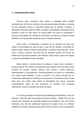 48



5. CONSIDERAÇÕES FINAIS




      Torna-se agora importante fazer validar a realização deste trabalho
acreditando ser ele fruto de vivências e de provocações delas advindas, e resultado
de uma dedicação sincera e consciente daquilo que se acredita e defende. A
Matemática silenciosa objetivou refletir e analisar as dificuldades encontradas pelos
discentes surdos em sala regular do Ensino Médio nas aulas de matemática e
permitiu-nos perceber que a ausência do professor que domina a Língua de Sinais
(LIBRAS) é um dos grandes obstáculos que os mesmos enfrentam.


      Sendo assim, é fundamental a presença de um intérprete de libras para
mediar à comunicação em sala de aula. O que não foi, também, encontrado em
todas as salas. Diante de todas as dificuldades, o professor deve estimular o aluno
surdo a pensar, raciocinar; não deve lhe dar respostas prontas, ele precisa ser
tratado como outro aluno qualquer, sem distinção. Sendo assim, o apoio dos colegas
e a ajuda nas atividades é muito importante.


      Neste cenário, a escola precisa se adequar a estas novas mudanças e
precisa preparar bem melhor os professores para atuarem de forma plena nesse
processo de inclusão, visando contribuir para superar a forma tradicional,
desinteressante e, principalmente, descontextualizada da prática em matemática
com surdos nessa realidade. O que se percebe é um ensino marcado por um
conhecimento dissociado de sentido para os educandos. Precisamos mudar o nosso
olhar para uma prática mais atenta às dificuldades dos alunos, buscando
compreendê-las, dentro de uma perspectiva de contribuir com mudanças
significativas, a partir do cotidiano de cada uma delas.




      O curso de graduação em Ciências com habilitação em Matemática, como por
exemplo, o oferecido pela Universidade do Estado da Bahia – UNEB incluiu em sua
ementa duas disciplinas de educação especial como optativas, mas nunca foram
oferecidas, pois não tem profissional disponível na região. Como um professor
habilitado em ensinar matemática pode agir de forma inclusiva, se não é preparado?
 
