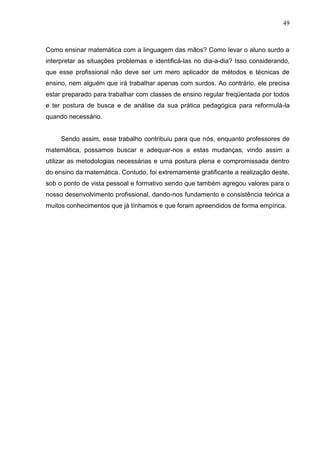 49



Como ensinar matemática com a linguagem das mãos? Como levar o aluno surdo a
interpretar as situações problemas e identificá-las no dia-a-dia? Isso considerando,
que esse profissional não deve ser um mero aplicador de métodos e técnicas de
ensino, nem alguém que irá trabalhar apenas com surdos. Ao contrário, ele precisa
estar preparado para trabalhar com classes de ensino regular freqüentada por todos
e ter postura de busca e de análise da sua prática pedagógica para reformulá-la
quando necessário.


     Sendo assim, esse trabalho contribuiu para que nós, enquanto professores de
matemática, possamos buscar e adequar-nos a estas mudanças, vindo assim a
utilizar as metodologias necessárias e uma postura plena e compromissada dentro
do ensino da matemática. Contudo, foi extremamente gratificante a realização deste,
sob o ponto de vista pessoal e formativo sendo que também agregou valores para o
nosso desenvolvimento profissional, dando-nos fundamento e consistência teórica a
muitos conhecimentos que já tínhamos e que foram apreendidos de forma empírica.
 